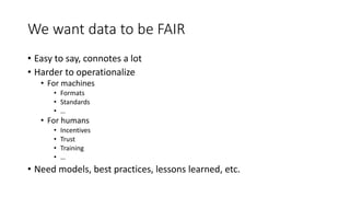 We want data to be FAIR
• Easy to say, connotes a lot
• Harder to operationalize
• For machines
• Formats
• Standards
• …
• For humans
• Incentives
• Trust
• Training
• …
• Need models, best practices, lessons learned, etc.
 