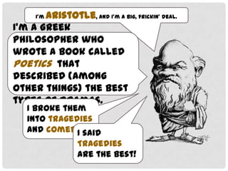 I’m

Aristotle, and I’m a big, frickin’ deal.

I’m a Greek philosopher who
wrote a book called Poetics
that described (among other
things) the best types of
dramas.
I broke them into
tragedies and
comedies.
I said tragedies
are the best!

 