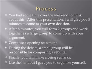 You had some time over the weekend to think about this.  After this presentation, I will give you 5 minutes to come to your own decision.  After 5 minutes, you will form 2 groups and work together as a large group to come up with your argument.  Compose a opening statement.  During the debate, a small group will be responsible for composing a rebuttal  Finally, you will make closing remarks.  Use the handout I gave you to organize yourself.  