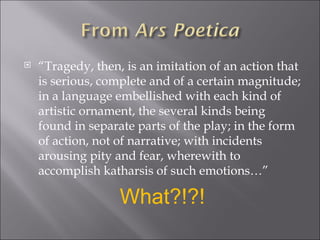 “ Tragedy, then, is an imitation of an action that is serious, complete and of a certain magnitude; in a language embellished with each kind of artistic ornament, the several kinds being found in separate parts of the play; in the form of action, not of narrative; with incidents arousing pity and fear, wherewith to accomplish katharsis of such emotions…”  What?!?! 