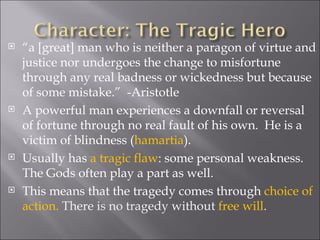 “ a [great] man who is neither a paragon of virtue and justice nor undergoes the change to misfortune through any real badness or wickedness but because of some mistake.”  -Aristotle  A powerful man experiences a downfall or reversal of fortune through no real fault of his own.  He is a victim of blindness ( hamartia ).  Usually has  a tragic flaw : some personal weakness.  The Gods often play a part as well.  This means that the tragedy comes through  choice of action.  There is no tragedy without  free will .  