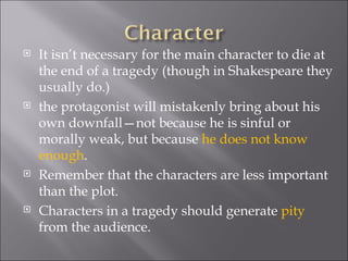 It isn’t necessary for the main character to die at the end of a tragedy (though in Shakespeare they usually do.)  the protagonist will mistakenly bring about his own downfall—not because he is sinful or morally weak, but because  he does not know enough .  Remember that the characters are less important than the plot. Characters in a tragedy should generate  pity  from the audience.  