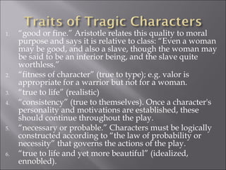 “ good or fine.” Aristotle relates this quality to moral purpose and says it is relative to class: “Even a woman may be good, and also a slave, though the woman may be said to be an inferior being, and the slave quite worthless.” “ fitness of character” (true to type); e.g. valor is appropriate for a warrior but not for a woman. “ true to life” (realistic) “ consistency” (true to themselves). Once a character's personality and motivations are established, these should continue throughout the play. “ necessary or probable.” Characters must be logically constructed according to “the law of probability or necessity” that governs the actions of the play. “ true to life and yet more beautiful” (idealized, ennobled). 