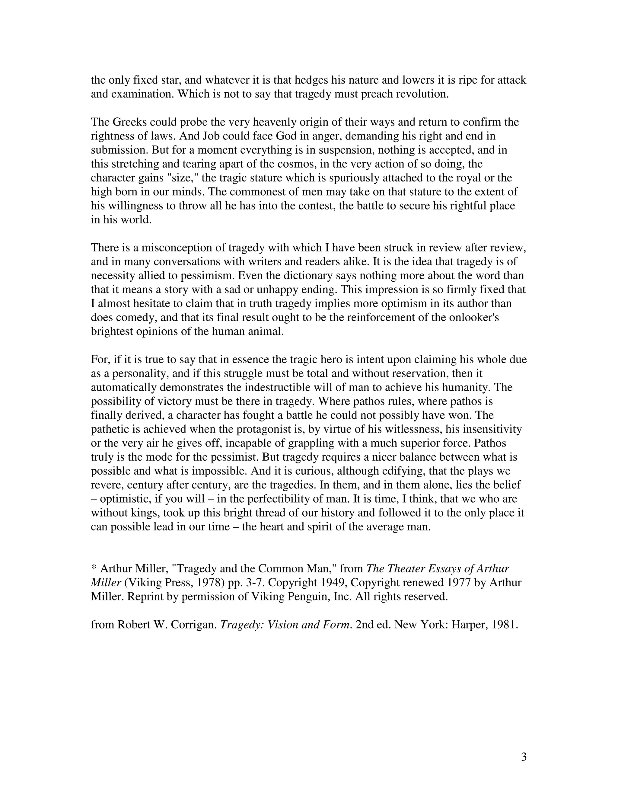 the only fixed star, and whatever it is that hedges his nature and lowers it is ripe for attack
and examination. Which is not to say that tragedy must preach revolution.

The Greeks could probe the very heavenly origin of their ways and return to confirm the
rightness of laws. And Job could face God in anger, demanding his right and end in
submission. But for a moment everything is in suspension, nothing is accepted, and in
this stretching and tearing apart of the cosmos, in the very action of so doing, the
character gains "size," the tragic stature which is spuriously attached to the royal or the
high born in our minds. The commonest of men may take on that stature to the extent of
his willingness to throw all he has into the contest, the battle to secure his rightful place
in his world.

There is a misconception of tragedy with which I have been struck in review after review,
and in many conversations with writers and readers alike. It is the idea that tragedy is of
necessity allied to pessimism. Even the dictionary says nothing more about the word than
that it means a story with a sad or unhappy ending. This impression is so firmly fixed that
I almost hesitate to claim that in truth tragedy implies more optimism in its author than
does comedy, and that its final result ought to be the reinforcement of the onlooker's
brightest opinions of the human animal.

For, if it is true to say that in essence the tragic hero is intent upon claiming his whole due
as a personality, and if this struggle must be total and without reservation, then it
automatically demonstrates the indestructible will of man to achieve his humanity. The
possibility of victory must be there in tragedy. Where pathos rules, where pathos is
finally derived, a character has fought a battle he could not possibly have won. The
pathetic is achieved when the protagonist is, by virtue of his witlessness, his insensitivity
or the very air he gives off, incapable of grappling with a much superior force. Pathos
truly is the mode for the pessimist. But tragedy requires a nicer balance between what is
possible and what is impossible. And it is curious, although edifying, that the plays we
revere, century after century, are the tragedies. In them, and in them alone, lies the belief
– optimistic, if you will – in the perfectibility of man. It is time, I think, that we who are
without kings, took up this bright thread of our history and followed it to the only place it
can possible lead in our time – the heart and spirit of the average man.


* Arthur Miller, "Tragedy and the Common Man," from The Theater Essays of Arthur
Miller (Viking Press, 1978) pp. 3-7. Copyright 1949, Copyright renewed 1977 by Arthur
Miller. Reprint by permission of Viking Penguin, Inc. All rights reserved.

from Robert W. Corrigan. Tragedy: Vision and Form. 2nd ed. New York: Harper, 1981.




                                                                                                3
 