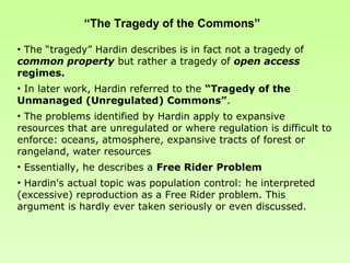 “The Tragedy of the Commons”

• The “tragedy” Hardin describes is in fact not a tragedy of
common property but rather a tragedy of open access
regimes.
• In later work, Hardin referred to the “Tragedy of the
Unmanaged (Unregulated) Commons”.
• The problems identified by Hardin apply to expansive
resources that are unregulated or where regulation is difficult to
enforce: oceans, atmosphere, expansive tracts of forest or
rangeland, water resources
• Essentially, he describes a Free Rider Problem
• Hardin's actual topic was population control: he interpreted
(excessive) reproduction as a Free Rider problem. This
argument is hardly ever taken seriously or even discussed.
 