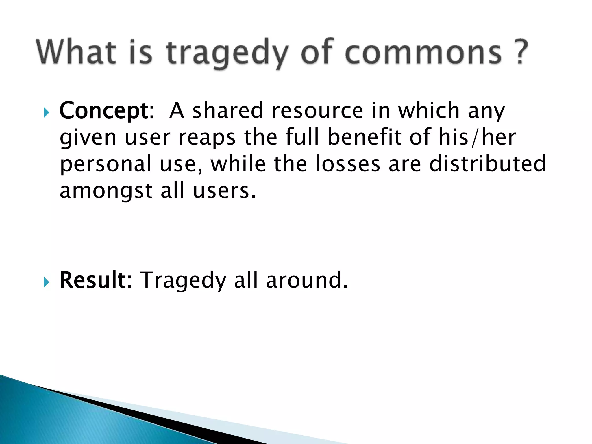  Concept: A shared resource in which any
given user reaps the full benefit of his/her
personal use, while the losses are distributed
amongst all users.
Result: Tragedy all around.