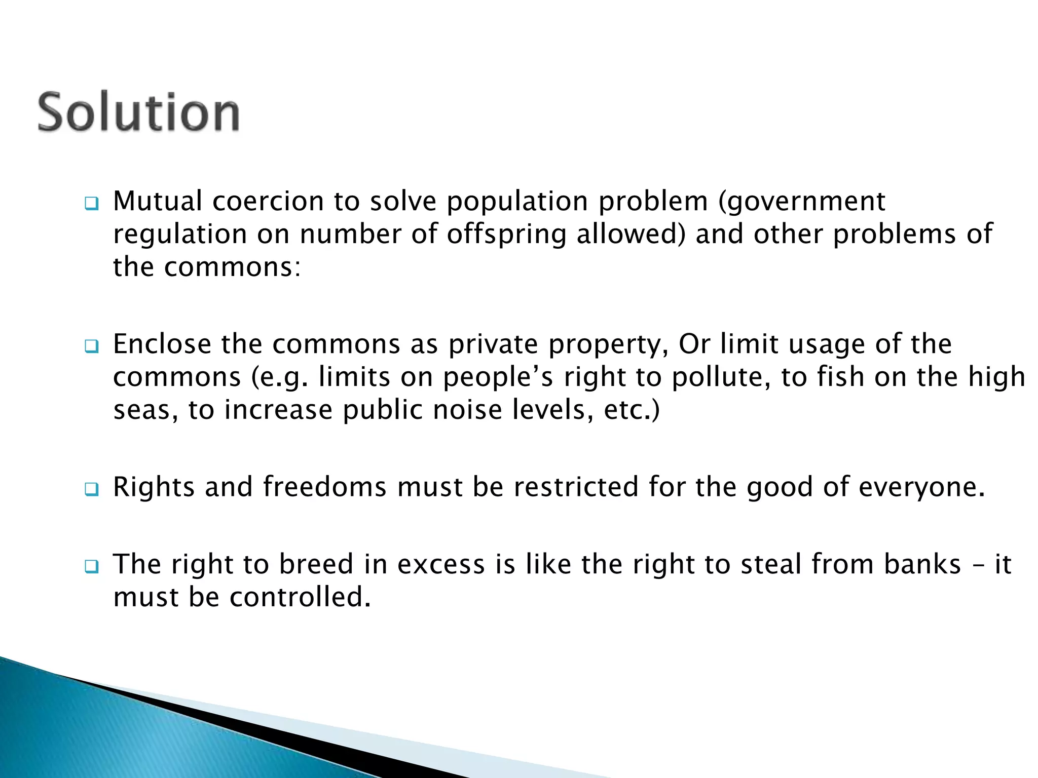  Mutual coercion to solve population problem (government
regulation on number of offspring allowed) and other problems of
the commons:
Enclose the commons as private property, Or limit usage of the
commons (e.g. limits on people’s right to pollute, to fish on the high
seas, to increase public noise levels, etc.)
Rights and freedoms must be restricted for the good of everyone.
The right to breed in excess is like the right to steal from banks – it
must be controlled.