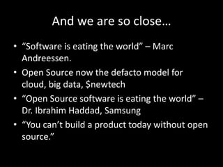 And we are so close…
• “Software is eating the world” – Marc
Andreessen.
• Open Source now the defacto model for
cloud, big data, $newtech
• “Open Source software is eating the world” –
Dr. Ibrahim Haddad, Samsung
• “You can’t build a product today without open
source.”
 