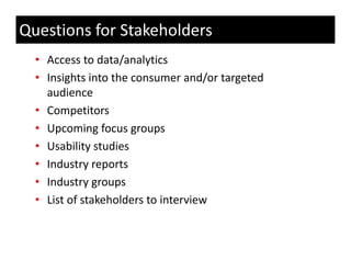 Questions for Stakeholders
  • Access to data/analytics
  • Insights into the consumer and/or targeted 
    audience
  • Competitors
  • Upcoming focus groups
  • Usability studies
  • Industry reports
             yg p
  • Industry groups
  • List of stakeholders to interview
 