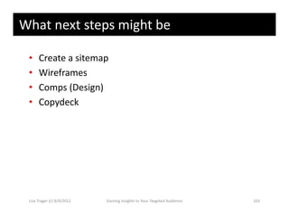 What next steps might be

 •    Create a sitemap
 •    Wireframes
        i f
 •    Comps (Design)
 •    Copydeck




 Lisa Trager (c) 8/4/2012   Gaining Insights to Your Targeted Audience   101
 