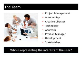 The Team
                          •   Project Management
                          •   Account Rep
                          •   Creative Director
                          •   Technology
                          •   Analytics
                          •                 g
                              Product Manager
                          •   Development
                          •   Stakeholders

  Who is representing the interests of the user?
           p        g
 