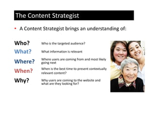 The Content Strategist
• A Content Strategist brings an understanding of: 

Who?        Who is the targeted audience?

What?       What information is relevant
            What information is relevant

            Where users are coming from and most likely 
Where?      going next 
            When is the best time to present contextually 
When?       relevant content?

Why?        Why users are coming to the website and 
              y                 g
            what are they looking for?
 