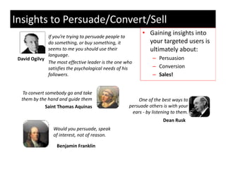 Insights to Persuade/Convert/Sell
              If you’re trying to persuade people to 
                                                           • Gaining insights into
                                                             Gaining insights into 
              do something, or buy something, it             your targeted users is 
              seems to me you should use their               ultimately about:
              language.
              l
 David Ogilvy                                                   – Persuasion
              The most effective leader is the one who 
              satisfies the psychological needs of his          – Conversion
              followers. 
              followers.                                        – Sales!


   To convert somebody go and take 
  them by the hand and guide them
  th b th h d d id th                                    One of the best ways to 
                                                                f h b
              Saint Thomas Aquinas                   persuade others is with your 
                                                      ears ‐ by listening to them.
                                                                     Dean Rusk
                                                                     Dean Rusk
                 Would you persuade, speak 
                 of interest, not of reason.

                   Benjamin Franklin
 