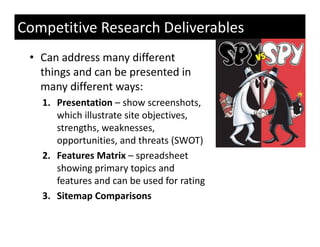 Competitive Research Deliverables
 • Can address many different 
   things and can be presented in 
       g             p
   many different ways:
   1. Presentation – show screenshots, 
      which illustrate site objectives, 
      strengths, weaknesses, 
      opportunities, and threats (SWOT)
      opportunities and threats (SWOT)
   2. Features Matrix – spreadsheet 
      showing primary topics and 
      showing primary topics and
      features and can be used for rating
   3. Sitemap Comparisons 
 