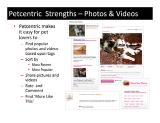 Petcentric Strengths – Photos & Videos
 • Petcentric makes 
   it easy for pet 
   lovers to 
   lovers to
    – Find popular 
      photos and videos 
      based upon tags
      based upon tags
    – Sort by 
       • Most Recent
       • Most Popular
         Most Popular
    – Share pictures and 
      videos 
    – R t
      Rate  and 
              d
      Comment
    – Find ‘More Like 
      This’
      Thi ’
 