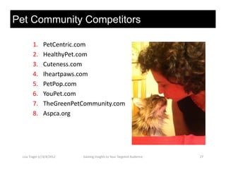 Pet Community Competitors

         1.      PetCentric.com
         2.
         2       HealthyPet.com
                 HealthyPet com
         3.      Cuteness.com
         4.      Iheartpaws.com
         5.      PetPop.com
         6.      YouPet.com
         7.      TheGreenPetCommunity.com
         8.      Aspca.org




  Lisa Trager (c) 8/4/2012   Gaining Insights to Your Targeted Audience   27
 
