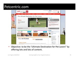 Petcentric.com




   • Objective: to be the ‘Ultimate Destination for Pet Lovers” by 
     offering lots and lots of content. 
     offering lots and lots of content

  Lisa Trager (c) 8/4/2012   Gaining Insights to Your Targeted Audience   29
 