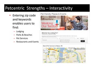 Petcentric Strengths – Interactivity
  • Entering zip code 
    and keywords 
    enables users to 
        bl         t
    find:
     –   Lodging
     –   Parks & Beaches
     –   Pet Services
     –   Restaurants and Events
         R t       t   dE t
 