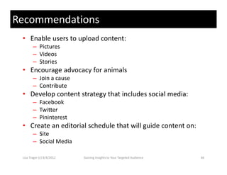 Recommendations
 • Enable users to upload content:
        – Pictures
        – Videos
        – Stories
 • Encourage advocacy for animals
        – J i
          Join a cause
        – Contribute
 • Develop content strategy that includes social media:
        – Facebook
        – Twitter
        – Pininterest
 • Create an editorial schedule that will guide content on:
        – Site
        – Social Media
          Social Media

 Lisa Trager (c) 8/4/2012   Gaining Insights to Your Targeted Audience   46
 