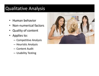 Qualitative Analysis

 •   Human behavior
 •   Non‐numerical factors
 •   Quality of content
 •   Applies to:
     –   Competitive Analysis
     –   Heuristic Analysis
     –   Content Audit
     –   Usability Testing
         U bilit T ti
 