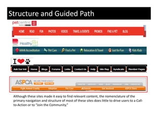 Structure and Guided Path




 Although these sites made it easy to find relevant content, the nomenclature of the 
 primary navigation and structure of most of these sites does little to drive users to a Call‐
   i         i i        d           f        f h     i d       li l     di               C ll
 to‐Action or to “Join the Community.”
 
