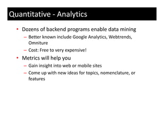 Quantitative ‐ Analytics
  • Dozens of backend programs enable data mining 
     – Better known include Google Analytics, Webtrends, 
       Omniture
     – Cost: Free to very expensive!
  • Metrics will help you 
     – Gain insight into web or mobile sites
     –CCome up with new ideas for topics, nomenclature, or 
                  ith      id   f t i           l t
       features
 