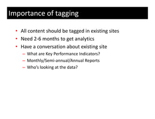 Importance of tagging

  • All content should be tagged in existing sites
  • Need 2‐6 months to get analytics
         d2 6      h            l i
  • Have a conversation about existing site
     – What are Key Performance Indicators?
     – Monthly/Semi‐annual/Annual Reports
     – Who’s looking at the data?
       Who s looking at the data?
 