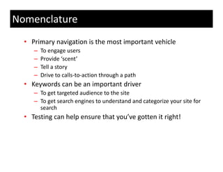 Nomenclature
  • Primary navigation is the most important vehicle 
     –   To engage users 
                g g
     –   Provide ‘scent’
     –   Tell a story
     –   Drive to calls‐to‐action through a path
         Drive to calls to action through a path
  • Keywords can be an important driver
     – To get targeted audience to the site
     – To get search engines to understand and categorize your site for 
       search
  • Testing can help ensure that you’ve gotten it right!
    Testing can help ensure that you ve gotten it right!
 