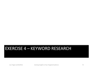 EXERCISE 4  KEYWORD RESEARCH
EXERCISE 4 – KEYWORD RESEARCH


 Lisa Trager (c) 8/4/2012   Gaining Insights to Your Targeted Audience   75
 