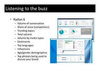 Listening to the buzz

  • Radian 6
     –   Volume of conversation
         Volume of conversation
     –   Share of voice (competitors)
     –   Trending topics
     –   Total volume
         T t l l
     –   Volume by media types
     –   Sentiments
     –   Top languages
     –   Influencers
     –   Age/gender demographics
         Age/gender demographics
     –   Top phrases being used to 
         discuss your brand
 