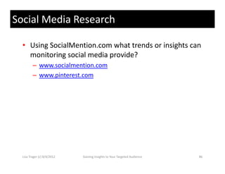 Social Media Research

  • Using SocialMention.com what trends or insights can 
    monitoring social media provide?
    monitoring social media provide?
         – www.socialmention.com
         – www pinterest com
           www.pinterest.com




  Lisa Trager (c) 8/4/2012   Gaining Insights to Your Targeted Audience   86
 