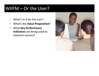 WIIFM – Or the User?

  • What’s in it for the user?
  • What’s the Value Proposition?
    What s the Value Proposition?
  • What Key Performance 
    Indicators are being used to 
    measure success?
 