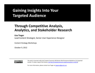Gaining Insights Into Your 
Targeted Audience

 Through Competitive Analysis, 
     y
 Analytics, and Stakeholder Research
 Lisa Trager
 Lead Content Strategist, Senior User Experience Designer

 Content Strategy Workshops

 October 9, 2012




                   This work is licensed under the Creative Commons Attribution‐NonCommercial‐NoDerivs 3.0 Unported
                   License. To view a copy of this license, visit htp://creativecommons.org/licenses/by‐nc‐nd/3.0/

                   For more information, please contact Lisa Trager at tragester@gmail.com
 