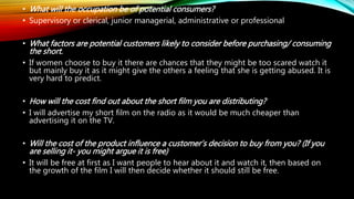 • What will the occupation be of potential consumers?
• Supervisory or clerical, junior managerial, administrative or professional
• What factors are potential customers likely to consider before purchasing/ consuming
the short.
• If women choose to buy it there are chances that they might be too scared watch it
but mainly buy it as it might give the others a feeling that she is getting abused. It is
very hard to predict.
• How will the cost find out about the short film you are distributing?
• I will advertise my short film on the radio as it would be much cheaper than
advertising it on the TV.
• Will the cost of the product influence a customer’s decision to buy from you? (If you
are selling it- you might argue it is free)
• It will be free at first as I want people to hear about it and watch it, then based on
the growth of the film I will then decide whether it should still be free.
 