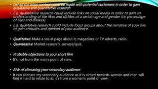 • List all the ways contact could be made with potential customers in order to gain
qualitative and quantitative research
• E.g. quantitative research could include links on social media in order to gain an
understanding of the likes and dislikes of a certain age and gender (i.e. percentage
of likes and dislikes).
• E.g. qualitative research could include focus groups about the narrative of your film
to gain attitudes and opinion of your audience.
• Qualitative: Make a social page about it, magazines or TV adverts, radio.
• Quantitative: Market research, surveys/quiz.
• Probable objections to your short film
• It’s not from the man’s point of view.
• Risk of alienating your secondary audience
• It can alienate my secondary audience as it is aimed towards women and men will
find it hard to relate to as it’s from a woman’s point of view.
 