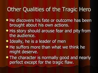 Other Qualities of the Tragic Hero He discovers his fate or outcome has been brought about his own actions. His story should arouse fear and pity from the audience. Ideally, he is a leader of men He suffers more than what we think he might deserve. The character is normally good and nearly perfect except for the tragic flaw. 