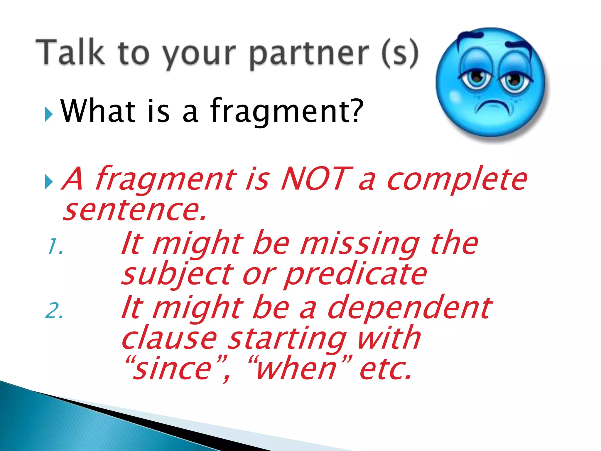  What is a fragment?
A fragment is NOT a complete
sentence.
1. It might be missing the
subject or predicate
2. It might be a dependent
clause starting with
“since”, “when” etc.