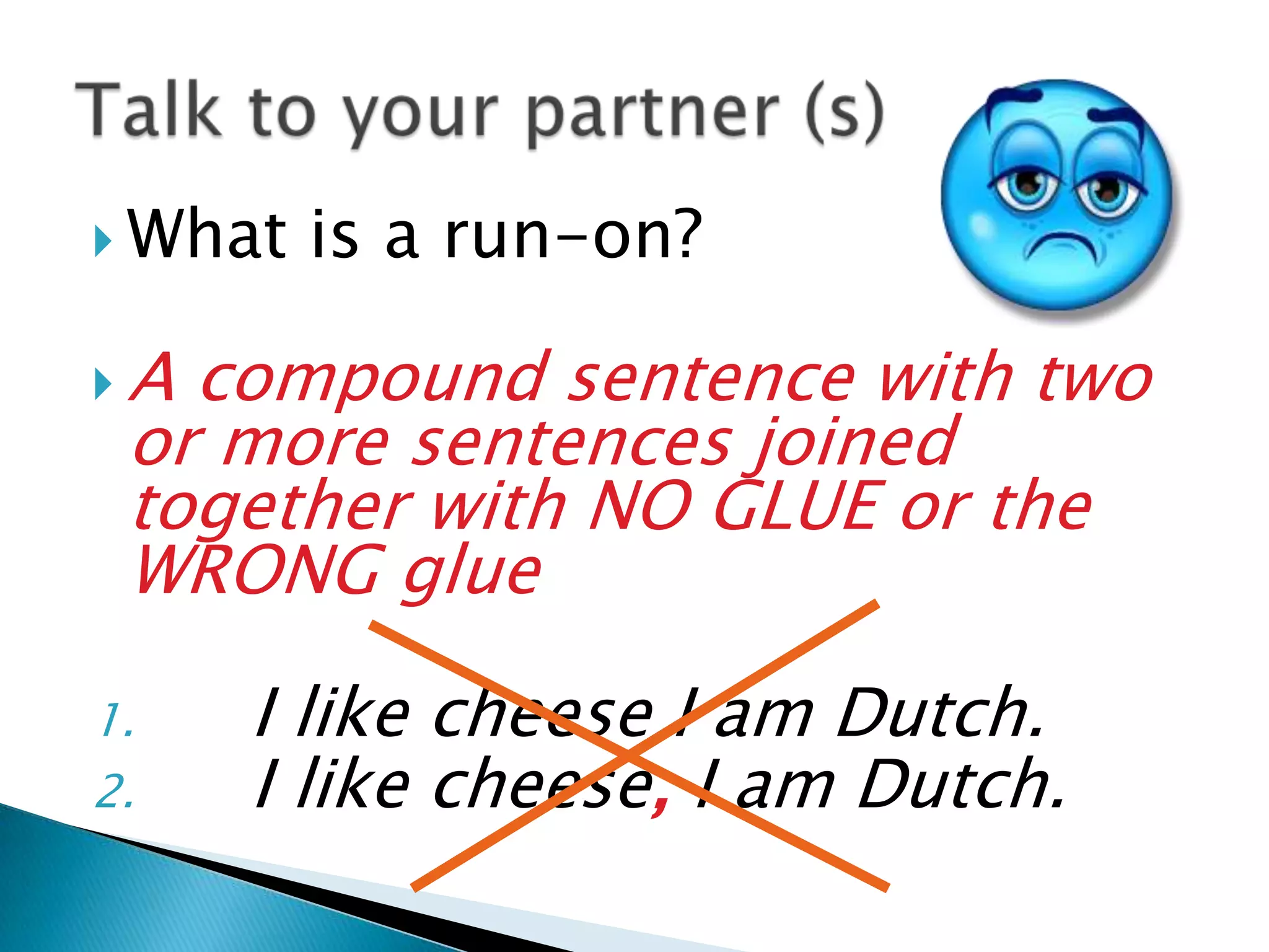  What is a run-on?
A compound sentence with two
or more sentences joined
together with NO GLUE or the
WRONG glue
1. I like cheese I am Dutch.
2. I like cheese, I am Dutch.