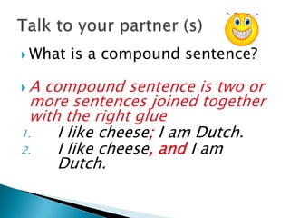  What   is a compound sentence?

A compound sentence is two or
 more sentences joined together
 with the right glue
1.   I like cheese; I am Dutch.
2.   I like cheese, and I am
     Dutch.
 
