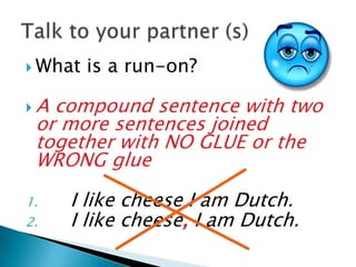  What   is a run-on?

A compound sentence with two
 or more sentences joined
 together with NO GLUE or the
 WRONG glue

1.   I like cheese I am Dutch.
2.   I like cheese, I am Dutch.
 