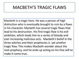 MACBETH’S TRAGIC FLAWS
Macbeth is a tragic hero. He was a person of high
distinction who is eventually brought to ruin by a flaws
in his character. Macbeth has several tragic flaws that
lead to his destruction. His first tragic flaw is his evil
ambition, which leads him to a series of bloody and
ever increasing malicious acts. Macbeth's belief in the
three witches and their prophecies is yet another
tragic flaw. This makes Macbeth wonder about the
next prophecy, and he ends up acting on his free will to
make it come true.
 