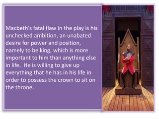 Macbeth's fatal flaw in the play is his
unchecked ambition, an unabated
desire for power and position,
namely to be king, which is more
important to him than anything else
in life. He is willing to give up
everything that he has in his life in
order to possess the crown to sit on
the throne.
 