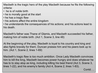 Macbeth is the tragic hero of the play Macbeth because he fits the following
criteria:
• he is of noble birth
• he is morally good at the start
• he has a tragic flaw
• his actions affect the entire kingdom
• he understands the consequences of his actions; and his actions lead to
his death.
Macbeth's father was Thane of Glamis, and Macbeth succeeded his father,
making him of noble birth. (Act 1, Scene 3, line 48)
At the beginning of the play, Macbeth is loyal to his country and king and
also fights bravely for them. Duncan praises him and his peers look up to
him. (Act 1, Scene 2, lines 1-69)
Macbeth's tragic flaw is too much ambition. Once Lady Macbeth convinces
him to kill the king, Macbeth becomes power hungry and does whatever he
has to to stay atop as king, including killing his best friend (Act 3, Scene 3,
lines 1-22), and his enemy's family (Act 4, Scene 2, lines 1-83).
Contd….
 