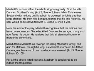 Macbeth's actions affect the whole kingdom greatly. First, he kills
Duncan, Scotland's king (Act 2, Scene 2, lines 1-74). This leaves
Scotland with no king until Macbeth is crowned, which is a rather
large change. He then kills Banquo, fearing that he and Fleance, his
son, would be his down fall (Act 3, Scene 3, lines 1-22).
Near the end of the play, Macbeth recognizes that his actions now
have consequences. Since he killed Duncan, he enraged many and
now faces his doom. He realizes that this all stemmed from one
murder he committed.
Macduff kills Macbeth as revenge for killing Macduff's family, and
also for Malcolm, the rightful king, as Macbeth murdered his father.
Once again, because of one murder, chaos ensued. (Act 5, Scene
8, lines 30-105)
For all the above cited reasons, Macbeth is considered to be
indeed the tragic hero.
 