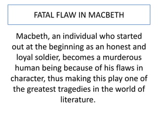 FATAL FLAW IN MACBETH
Macbeth, an individual who started
out at the beginning as an honest and
loyal soldier, becomes a murderous
human being because of his flaws in
character, thus making this play one of
the greatest tragedies in the world of
literature.
 