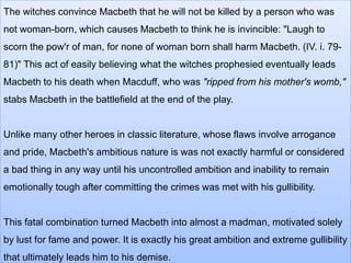 The witches convince Macbeth that he will not be killed by a person who was
not woman-born, which causes Macbeth to think he is invincible: "Laugh to
scorn the pow'r of man, for none of woman born shall harm Macbeth. (IV. i. 79-
81)" This act of easily believing what the witches prophesied eventually leads
Macbeth to his death when Macduff, who was "ripped from his mother's womb,"
stabs Macbeth in the battlefield at the end of the play.
Unlike many other heroes in classic literature, whose flaws involve arrogance
and pride, Macbeth's ambitious nature is was not exactly harmful or considered
a bad thing in any way until his uncontrolled ambition and inability to remain
emotionally tough after committing the crimes was met with his gullibility.
This fatal combination turned Macbeth into almost a madman, motivated solely
by lust for fame and power. It is exactly his great ambition and extreme gullibility
that ultimately leads him to his demise.
 