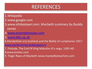 REFERENCES
1.Wikipedia
2.www.google.com
3.www.sllideplayer.com: Macbeth summary by Buddy
James
4.www.exampleessays.com
5.www.bbc.co.uk
6.Macbethian era Scotland and the Battle of Lumphanan 1057:
www.warfarehistorianblogspot.in
7. Prelude, The End Of King Malcolm III's reign, 1093 AD
8.www.enotes.com
9. Tragic flaws of Macbeth:www.markedbyteachers.com
 
