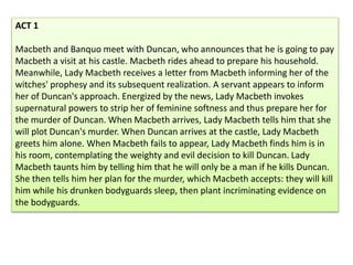 ACT 1
Macbeth and Banquo meet with Duncan, who announces that he is going to pay
Macbeth a visit at his castle. Macbeth rides ahead to prepare his household.
Meanwhile, Lady Macbeth receives a letter from Macbeth informing her of the
witches' prophesy and its subsequent realization. A servant appears to inform
her of Duncan's approach. Energized by the news, Lady Macbeth invokes
supernatural powers to strip her of feminine softness and thus prepare her for
the murder of Duncan. When Macbeth arrives, Lady Macbeth tells him that she
will plot Duncan's murder. When Duncan arrives at the castle, Lady Macbeth
greets him alone. When Macbeth fails to appear, Lady Macbeth finds him is in
his room, contemplating the weighty and evil decision to kill Duncan. Lady
Macbeth taunts him by telling him that he will only be a man if he kills Duncan.
She then tells him her plan for the murder, which Macbeth accepts: they will kill
him while his drunken bodyguards sleep, then plant incriminating evidence on
the bodyguards.
 