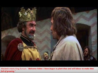 Macbeth meets King Duncan: "Welcome hither. I have begun to plant thee and will labour to make thee
full of growing."
 