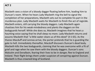 ACT 2
Macbeth sees a vision of a bloody dagger floating before him, leading him to
Duncan's room. When he hears Lady Macbeth ring the bell to signal the
completion of her preparations, Macbeth sets out to complete his part in the
murderous plan. Lady Macbeth waits for Macbeth to finish the act of regicide.
Macbeth enters, still carrying the bloody daggers. Lady Macbeth again
chastises him for his weak-mindedness and plants the daggers on the
bodyguards herself. While she does so, Macbeth imagines that he hears a
haunting voice saying that he shall sleep no more. Lady Macbeth returns and
assures Macbeth that "a little water clears us of this deed" (II ii 65). As the
thanes Macduff and Lennox arrive, the porter pretends that he is guarding the
gate to hell. Immediately thereafter, Macduff discovers Duncan’s dead body.
Macbeth kills the two bodyguards, claiming that he was overcome with a fit of
grief and rage when he saw them with the bloody daggers. Duncan's sons
Malcolm and Donalbain, fearing their lives to be in danger, flee to England and
Ireland. Their flight brings them under suspicion of conspiring against Duncan.
Macbeth is thus crowned king of Scotland.
 